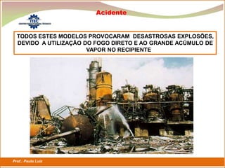 Prof.: Paulo Luiz
P L S E G
Acidente
TODOS ESTES MODELOS PROVOCARAM DESASTROSAS EXPLOSÕES,
DEVIDO A UTILIZAÇÃO DO FOGO DIRETO E AO GRANDE ACÚMULO DE
VAPOR NO RECIPIENTE
 