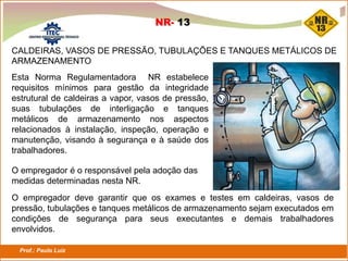 Prof.: Paulo Luiz
P L S E G
Esta Norma Regulamentadora NR estabelece
requisitos mínimos para gestão da integridade
estrutural de caldeiras a vapor, vasos de pressão,
suas tubulações de interligação e tanques
metálicos de armazenamento nos aspectos
relacionados à instalação, inspeção, operação e
manutenção, visando à segurança e à saúde dos
trabalhadores.
NR- 13
CALDEIRAS, VASOS DE PRESSÃO, TUBULAÇÕES E TANQUES METÁLICOS DE
ARMAZENAMENTO
O empregador é o responsável pela adoção das
medidas determinadas nesta NR.
O empregador deve garantir que os exames e testes em caldeiras, vasos de
pressão, tubulações e tanques metálicos de armazenamento sejam executados em
condições de segurança para seus executantes e demais trabalhadores
envolvidos.
 