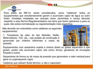 Prof.: Paulo Luiz
P L S E G
NR- 13
Não deverão ser entendidos como caldeiras os seguintes
equipamentos:
1. Trocadores de calor do tipo Reboiler, Kettle,
Refervedores, TLE, etc., cujo projeto de construção é
governado por critérios referentes a vasos de
pressão.
Equipamentos com serpentina sujeita a chama direta ou gases aquecidos e que
geram, porém não acumulam vapor, tais como: fornos, geradores de circulação
forçada e outros
Serpentinas de fornos ou de vasos de pressão que aproveitam o calor residual para
gerar ou superaquecer vapor
Caldeiras que utilizam fluido térmico, e não o vaporizam
Para efeito da NR-13, serão considerados, como “caldeiras” todos os
equipamentos que simultaneamente geram e acumulam vapor de água ou outro
fluido. Unidades instaladas em veículos como caminhões e navios deverão
respeitar a esta Norma Regulamentadora nos itens que forem aplicáveis e para os
quais não exista normalização ou regulamentação mais específica.
 