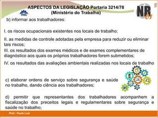 Prof.: Paulo Luiz
P L S E G
b) informar aos trabalhadores:
I. os riscos ocupacionais existentes nos locais de trabalho;
II. as medidas de controle adotadas pela empresa para reduzir ou eliminar
tais riscos;
III. os resultados dos exames médicos e de exames complementares de
diagnóstico aos quais os próprios trabalhadores forem submetidos;
c) elaborar ordens de serviço sobre segurança e saúde
no trabalho, dando ciência aos trabalhadores;
d) permitir que representantes dos trabalhadores acompanhem a
fiscalização dos preceitos legais e regulamentares sobre segurança e
saúde no trabalho;
ASPECTOS DA LEGISLAÇÃO Portaria 3214/78
(Ministério do Trabalho)
IV. os resultados das avaliações ambientais realizadas nos locais de trabalho
 