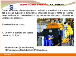 Prof.: Paulo Luiz
P L S E G
VASOS SOBRE PRESSÃO - CALDEIRAS
Caldeiras a vapor são equipamentos destinados a produzir e acumular vapor
sob pressão superior à atmosférica, utilizando qualquer fonte de energia,
excetuando-se os refervedores e equipamentos similares utilizados em
unidades de processo.
São classificadas como:
1. Quanto à posição dos gases
quentes e da água.
- Aquatubulares (aquotubulares)
- Flamotubulares(fogotubulares, Pirotubulares)
 