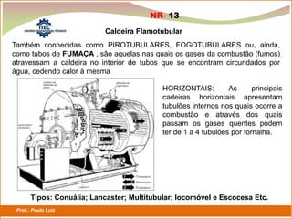 Prof.: Paulo Luiz
P L S E G
Caldeira Flamotubular
Também conhecidas como PIROTUBULARES, FOGOTUBULARES ou, ainda,
como tubos de FUMAÇA , são aquelas nas quais os gases da combustão (fumos)
atravessam a caldeira no interior de tubos que se encontram circundados por
água, cedendo calor à mesma
HORIZONTAIS: As principais
cadeiras horizontais apresentam
tubulões internos nos quais ocorre a
combustão e através dos quais
passam os gases quentes podem
ter de 1 a 4 tubulões por fornalha.
Tipos: Conuália; Lancaster; Multitubular; locomóvel e Escocesa Etc.
NR- 13
 