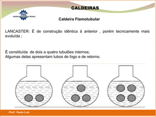 Prof.: Paulo Luiz
P L S E G
CALDEIRAS
LANCASTER: É de construção idêntica à anterior , porém tecnicamente mais
evoluída ;
Caldeira Flamotubular
É constituída de dois a quatro tubulões internos;
Algumas delas apresentam tubos de fogo e de retorno.
 
