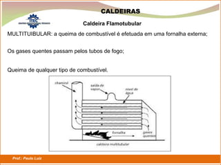 Prof.: Paulo Luiz
P L S E G
CALDEIRAS
MULTITUIBULAR: a queima de combustível é efetuada em uma fornalha externa;
Caldeira Flamotubular
Os gases quentes passam pelos tubos de fogo;
Queima de qualquer tipo de combustível.
 