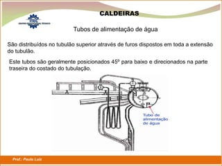 Prof.: Paulo Luiz
P L S E G
Tubos de alimentação de água
CALDEIRAS
São distribuídos no tubulão superior através de furos dispostos em toda a extensão
do tubulão.
Este tubos são geralmente posicionados 45º para baixo e direcionados na parte
traseira do costado do tubulação.
 