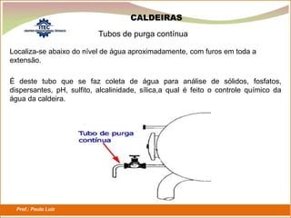 Prof.: Paulo Luiz
P L S E G
Tubos de purga contínua
CALDEIRAS
Localiza-se abaixo do nível de água aproximadamente, com furos em toda a
extensão.
É deste tubo que se faz coleta de água para análise de sólidos, fosfatos,
dispersantes, pH, sulfito, alcalinidade, sílica,a qual é feito o controle químico da
água da caldeira.
 
