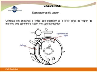 Prof.: Paulo Luiz
P L S E G
Separadores de vapor
CALDEIRAS
Consiste em chicanas e filtros que destinam-se a reter água do vapor, de
maneira que esse entre “seco” no superaquecedor.
 