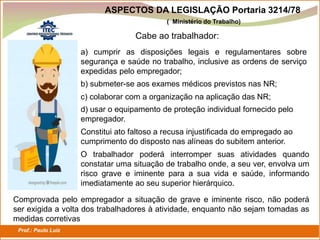 Prof.: Paulo Luiz
P L S E G
Cabe ao trabalhador:
a) cumprir as disposições legais e regulamentares sobre
segurança e saúde no trabalho, inclusive as ordens de serviço
expedidas pelo empregador;
b) submeter-se aos exames médicos previstos nas NR;
c) colaborar com a organização na aplicação das NR;
d) usar o equipamento de proteção individual fornecido pelo
empregador.
Constitui ato faltoso a recusa injustificada do empregado ao
cumprimento do disposto nas alíneas do subitem anterior.
O trabalhador poderá interromper suas atividades quando
constatar uma situação de trabalho onde, a seu ver, envolva um
risco grave e iminente para a sua vida e saúde, informando
imediatamente ao seu superior hierárquico.
Comprovada pelo empregador a situação de grave e iminente risco, não poderá
ser exigida a volta dos trabalhadores à atividade, enquanto não sejam tomadas as
medidas corretivas
ASPECTOS DA LEGISLAÇÃO Portaria 3214/78
( Ministério do Trabalho)
 