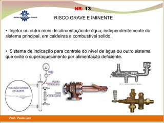 Prof.: Paulo Luiz
P L S E G
NR- 13
RISCO GRAVE E IMINENTE
• Injetor ou outro meio de alimentação de água, independentemente do
sistema principal, em caldeiras a combustível solido.
• Sistema de indicação para controle do nível de água ou outro sistema
que evite o superaquecimento por alimentação deficiente.
 