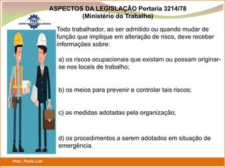 Prof.: Paulo Luiz
P L S E G
Todo trabalhador, ao ser admitido ou quando mudar de
função que implique em alteração de risco, deve receber
informações sobre:
a) os riscos ocupacionais que existam ou possam originar-
se nos locais de trabalho;
b) os meios para prevenir e controlar tais riscos;
c) as medidas adotadas pela organização;
d) os procedimentos a serem adotados em situação de
emergência.
ASPECTOS DA LEGISLAÇÃO Portaria 3214/78
(Ministério do Trabalho)
 