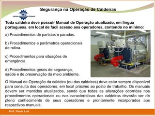 Prof.: Paulo Luiz
P L S E G
Segurança na Operação de Caldeiras
Toda caldeira deve possuir Manual de Operação atualizado, em língua
portuguesa, em local de fácil acesso aos operadores, contendo no mínimo:
a) Procedimentos de partidas e paradas.
b) Procedimentos e parâmetros operacionais
de rotina.
c) Procedimentos para situações de
emergência.
d) Procedimentos gerais de segurança,
saúde e de preservação do meio ambiente.
O Manual de Operação da caldeira (ou das caldeiras) deve estar sempre disponível
para consulta dos operadores, em local próximo ao posto de trabalho. Os manuais
devem ser mantidos atualizados, sendo que todas as alterações ocorridas nos
procedimentos operacionais ou nas características das caldeiras deverão ser de
pleno conhecimento de seus operadores e prontamente incorporados aos
respectivos manuais.
 