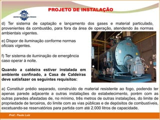 Prof.: Paulo Luiz
P L S E G
PROJETO DE INSTALAÇÃO
d) Ter sistema de captação e lançamento dos gases e material particulado,
provenientes da combustão, para fora da área de operação, atendendo às normas
ambientais vigentes.
e) Dispor de iluminação conforme normas
oficiais vigentes.
f) Ter sistema de iluminação de emergência
caso operar à noite.
Quando a caldeira estiver instalada em
ambiente confinado, a Casa de Caldeiras
deve satisfazer os seguintes requisitos:
a) Constituir prédio separado, construído de material resistente ao fogo, podendo ter
apenas parede adjacente a outras instalações do estabelecimento, porém com as
outras paredes afastadas de, no mínimo, três metros de outras instalações, do limite de
propriedade de terceiros, do limite com as vias públicas e de depósitos de combustíveis,
excetuando-se reservatórios para partida com até 2.000 litros de capacidade.
 