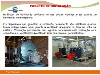 Prof.: Paulo Luiz
P L S E G
h) Dispor de iluminação conforme normas oficiais vigentes e ter sistema de
iluminação de emergência.
PROJETO DE INSTALAÇÃO
Os dispositivos que garantam a ventilação permanente são instalados quando
forem indispensáveis para garantir a ventilação adequada na área em volta da
caldeira. Ventilação permanente não significa necessariamente ventilação com
sopradores ou ventiladores (ventilação local exaustora ou geral diluidora).
 