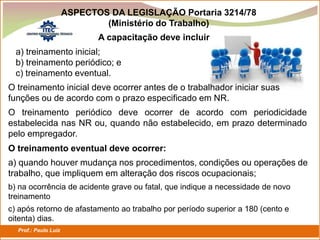 Prof.: Paulo Luiz
P L S E G
A capacitação deve incluir:
a) treinamento inicial;
b) treinamento periódico; e
c) treinamento eventual.
O treinamento inicial deve ocorrer antes de o trabalhador iniciar suas
funções ou de acordo com o prazo especificado em NR.
O treinamento periódico deve ocorrer de acordo com periodicidade
estabelecida nas NR ou, quando não estabelecido, em prazo determinado
pelo empregador.
O treinamento eventual deve ocorrer:
a) quando houver mudança nos procedimentos, condições ou operações de
trabalho, que impliquem em alteração dos riscos ocupacionais;
b) na ocorrência de acidente grave ou fatal, que indique a necessidade de novo
treinamento
c) após retorno de afastamento ao trabalho por período superior a 180 (cento e
oitenta) dias.
ASPECTOS DA LEGISLAÇÃO Portaria 3214/78
(Ministério do Trabalho)
 