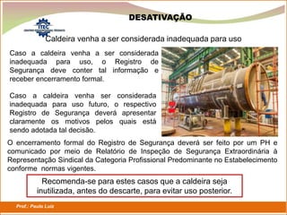 Prof.: Paulo Luiz
P L S E G
Caso a caldeira venha a ser considerada
inadequada para uso, o Registro de
Segurança deve conter tal informação e
receber encerramento formal.
Caldeira venha a ser considerada inadequada para uso
Caso a caldeira venha ser considerada
inadequada para uso futuro, o respectivo
Registro de Segurança deverá apresentar
claramente os motivos pelos quais está
sendo adotada tal decisão.
O encerramento formal do Registro de Segurança deverá ser feito por um PH e
comunicado por meio de Relatório de Inspeção de Segurança Extraordinária à
Representação Sindical da Categoria Profissional Predominante no Estabelecimento
conforme normas vigentes.
Recomenda-se para estes casos que a caldeira seja
inutilizada, antes do descarte, para evitar uso posterior.
DESATIVAÇÃO
 