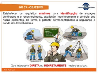 Prof. Paulo Luiz
NR 33 - OBJETIVO
Estabelecer os requisitos mínimos para identificação de espaços
confinados e o reconhecimento, avaliação, monitoramento e controle dos
riscos existentes, de forma a garantir permanentemente a segurança e
saúde dos trabalhadores.
Que interagem DIRETA ou INDIRETAMENTE nestes espaços.
 