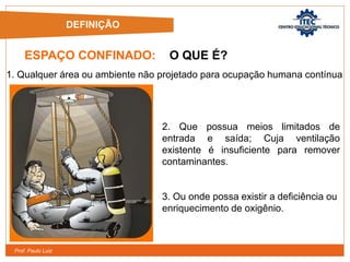 Prof. Paulo Luiz
ESPAÇO CONFINADO: O QUE É?
1. Qualquer área ou ambiente não projetado para ocupação humana contínua
2. Que possua meios limitados de
entrada e saída; Cuja ventilação
existente é insuficiente para remover
contaminantes.
3. Ou onde possa existir a deficiência ou
enriquecimento de oxigênio.
DEFINIÇÃO
 