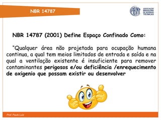 Prof. Paulo Luiz
NBR 14787
NBR 14787 (2001) Define Espaço Confinado Como:
“Qualquer área não projetada para ocupação humana
continua, a qual tem meios limitados de entrada e saída e na
qual a ventilação existente é insuficiente para remover
contaminantes perigosos e/ou deficiência /enrequecimento
de oxigenio que possam existir ou desenvolver
 