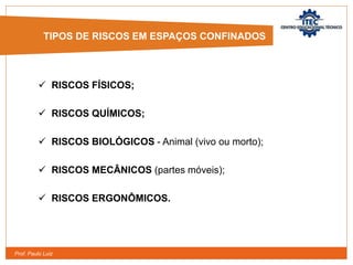 Prof. Paulo Luiz
 RISCOS FÍSICOS;
 RISCOS QUÍMICOS;
 RISCOS BIOLÓGICOS - Animal (vivo ou morto);
 RISCOS MECÂNICOS (partes móveis);
 RISCOS ERGONÔMICOS.
TIPOS DE RISCOS EM ESPAÇOS CONFINADOS
 