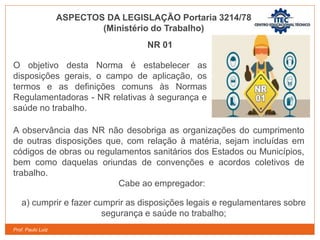 Prof. Paulo Luiz
ASPECTOS DA LEGISLAÇÃO Portaria 3214/78
(Ministério do Trabalho)
NR 01
O objetivo desta Norma é estabelecer as
disposições gerais, o campo de aplicação, os
termos e as definições comuns às Normas
Regulamentadoras - NR relativas à segurança e
saúde no trabalho.
A observância das NR não desobriga as organizações do cumprimento
de outras disposições que, com relação à matéria, sejam incluídas em
códigos de obras ou regulamentos sanitários dos Estados ou Municípios,
bem como daquelas oriundas de convenções e acordos coletivos de
trabalho.
Cabe ao empregador:
a) cumprir e fazer cumprir as disposições legais e regulamentares sobre
segurança e saúde no trabalho;
 