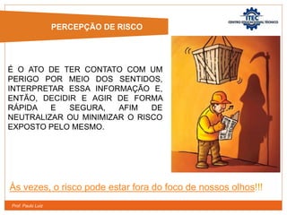 Prof. Paulo Luiz
É O ATO DE TER CONTATO COM UM
PERIGO POR MEIO DOS SENTIDOS,
INTERPRETAR ESSA INFORMAÇÃO E,
ENTÃO, DECIDIR E AGIR DE FORMA
RÁPIDA E SEGURA, AFIM DE
NEUTRALIZAR OU MINIMIZAR O RISCO
EXPOSTO PELO MESMO.
Às vezes, o risco pode estar fora do foco de nossos olhos!!!
PERCEPÇÃO DE RISCO
 