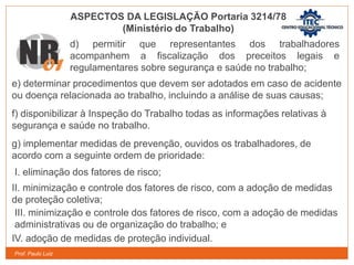 Prof. Paulo Luiz
e) determinar procedimentos que devem ser adotados em caso de acidente
ou doença relacionada ao trabalho, incluindo a análise de suas causas;
f) disponibilizar à Inspeção do Trabalho todas as informações relativas à
segurança e saúde no trabalho.
g) implementar medidas de prevenção, ouvidos os trabalhadores, de
acordo com a seguinte ordem de prioridade:
I. eliminação dos fatores de risco;
II. minimização e controle dos fatores de risco, com a adoção de medidas
de proteção coletiva;
III. minimização e controle dos fatores de risco, com a adoção de medidas
administrativas ou de organização do trabalho; e
IV. adoção de medidas de proteção individual.
ASPECTOS DA LEGISLAÇÃO Portaria 3214/78
(Ministério do Trabalho)
d) permitir que representantes dos trabalhadores
acompanhem a fiscalização dos preceitos legais e
regulamentares sobre segurança e saúde no trabalho;
 