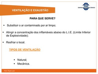 Prof. Paulo Luiz
 Resfriar o local.
TIPOS DE VENTILAÇÃO
 Natural;
 Mecânica.
VENTILAÇÃO E EXAUSTÃO
 Substituir o ar contaminado por ar limpo;
 Atingir a concentração dos inflamáveis abaixo do L.I.E. (Limite Inferior
de Explosividade);
PARA QUE SERVE?
 