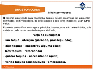 Prof. Paulo Luiz
O sistema empregado para orientação durante buscas realizadas em ambientes
confinados, sem visibilidade, de difícil acesso e que torna impossível usar outros
meios.
SINAIS POR CORDA
Sinais por toques:
Podemos exemplificar com alguns princípios básicos, mais não determiná-los, pois
o sistema pode mudar de atividade para atividade;
- um toque - atenção (parando, prosseguindo);
Veja os exemplos:
- dois toques - encontrou alguma coisa;
- três toques - retornando;
- quatro toques - necessitando ajuda;
- vários toques consecutivos - emergência.
 