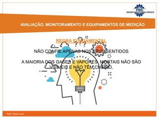 Prof. Paulo Luiz
REGRA FUNDAMENTAL
NÃO CONFIE APENAS NOS SEUS SENTIDOS
A MAIORIA DOS GASES E VAPORES MORTAIS NÃO SÃO
VISÍVEIS E NÃO TÊM CHEIRO.
AVALIAÇÃO, MONITORAMENTO E EQUIPAMENTOS DE MEDIÇÃO
 