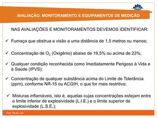 Prof. Paulo Luiz
 Misturas inflamáveis, isto é, aquelas cujas concentrações estejam entre
o limite inferior de explosividade (L.I.E.) e o limite superior de
explosividade (L.S.E.);
AVALIAÇÃO, MONITORAMENTO E
EQUIPAMENTOS DE MEDIÇÃO
AVALIAÇÃO, MONITORAMENTO E EQUIPAMENTOS DE MEDIÇÃO
NAS AVALIAÇÕES E MONITORAMENTOS DEVEMOS IDENTIFICAR:
 Fumaça que obstrua a visão a uma distância de 1,5 metros ou menos;
 Concentração de O2 (Oxigênio) abaixo de 19,5% ou acima de 23%;
 Qualquer condição reconhecida como Imediatamente Perigoso à Vida e
à Saúde (IPVS);
 Concentração de qualquer substância acima do Limite de Tolerância
(ppm), conforme NR-15 ou ACGIH, o que for mais restritivo;
 