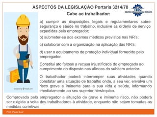 Prof. Paulo Luiz
Cabe ao trabalhador:
a) cumprir as disposições legais e regulamentares sobre
segurança e saúde no trabalho, inclusive as ordens de serviço
expedidas pelo empregador;
b) submeter-se aos exames médicos previstos nas NR’s;
c) colaborar com a organização na aplicação das NR’s;
d) usar o equipamento de proteção individual fornecido pelo
empregador.
Constitui ato faltoso a recusa injustificada do empregado ao
cumprimento do disposto nas alíneas do subitem anterior.
O trabalhador poderá interromper suas atividades quando
constatar uma situação de trabalho onde, a seu ver, envolva um
risco grave e iminente para a sua vida e saúde, informando
imediatamente ao seu superior hierárquico.
Comprovada pelo empregador a situação de grave e iminente risco, não poderá
ser exigida a volta dos trabalhadores à atividade, enquanto não sejam tomadas as
medidas corretivas
ASPECTOS DA LEGISLAÇÃO Portaria 3214/78
 
