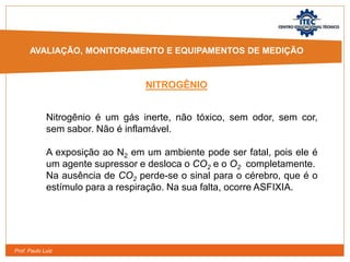 Prof. Paulo Luiz
NITROGÊNIO
Nitrogênio é um gás inerte, não tóxico, sem odor, sem cor,
sem sabor. Não é inflamável.
A exposição ao N2 em um ambiente pode ser fatal, pois ele é
um agente supressor e desloca o CO2 e o O2 completamente.
Na ausência de CO2 perde-se o sinal para o cérebro, que é o
estímulo para a respiração. Na sua falta, ocorre ASFIXIA.
AVALIAÇÃO, MONITORAMENTO E EQUIPAMENTOS DE MEDIÇÃO
 