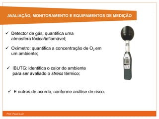 Prof. Paulo Luiz
AVALIAÇÃO, MONITORAMENTO E EQUIPAMENTOS DE MEDIÇÃO
 Detector de gás: quantifica uma
atmosfera tóxica/inflamável;
 Oxímetro: quantifica a concentração de O2 em
um ambiente;
 IBUTG: identifica o calor do ambiente
para ser avaliado o stress térmico;
 E outros de acordo, conforme análise de risco.
 