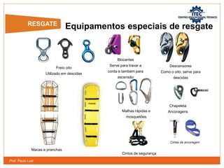 Prof. Paulo Luiz
Equipamentos especiais de resgate
Freio oito
Utilizado em descidas
Malhas rápidas e
mosquetões
Blocantes
Serve para travar a
corda e também para
ascensão
Descensores
Como o oito, serve para
descidas
Chapeleta
Ancoragens
Cintos de segurança
Cintas de ancoragem
Macas e pranchas
RESGATE
 