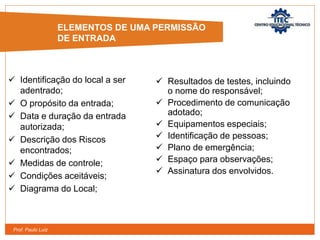 Prof. Paulo Luiz
 Identificação do local a ser
adentrado;
 O propósito da entrada;
 Data e duração da entrada
autorizada;
 Descrição dos Riscos
encontrados;
 Medidas de controle;
 Condições aceitáveis;
 Diagrama do Local;
 Resultados de testes, incluindo
o nome do responsável;
 Procedimento de comunicação
adotado;
 Equipamentos especiais;
 Identificação de pessoas;
 Plano de emergência;
 Espaço para observações;
 Assinatura dos envolvidos.
ELEMENTOS DE UMA PERMISSÃO
DE ENTRADA
 