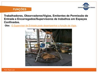 Prof. Paulo Luiz
Trabalhadores, Observadores/Vigias, Emitentes de Permissão de
Entrada e Encarregados/Supervisores de trabalhos em Espaços
Confinados.
Obs: O Supervisor de Entrada pode desempenhar a função de Vigia.
FUNÇÕES
 
