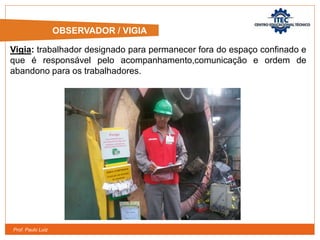 Prof. Paulo Luiz
OBSERVADOR / VIGIA
Vigia: trabalhador designado para permanecer fora do espaço confinado e
que é responsável pelo acompanhamento,comunicação e ordem de
abandono para os trabalhadores.
 