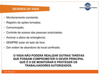 Prof. Paulo Luiz
 Monitoramento constante;
 Registro de ações tomadas;
 Comunicação;
 Controle de acesso das pessoas autorizadas;
 Acionar o plano de emergência;
 SEMPRE estar do lado de fora;
 Dar ordem de abandono do local confinado.
DEVERES DO VIGIA
O VIGIA NÃO PODERÁ REALIZAR OUTRAS TAREFAS
QUE POSSAM COMPROMETER O DEVER PRINCIPAL
QUE É O DE MONITORAR E PROTEGER OS
TRABALHADORES AUTORIZADOS.
 