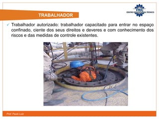 Prof. Paulo Luiz
 Trabalhador autorizado: trabalhador capacitado para entrar no espaço
confinado, ciente dos seus direitos e deveres e com conhecimento dos
riscos e das medidas de controle existentes.
TRABALHADOR
 