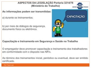 Prof. Paulo Luiz
As informações podem ser transmitidas:
a) durante os treinamentos;
b) por meio de diálogos de segurança,
documento físico ou eletrônico.
Capacitação e treinamento em Segurança e Saúde no Trabalho
O empregador deve promover capacitação e treinamento dos trabalhadores
em conformidade com o disposto nas NR’s.
Ao término dos treinamentos inicial, periódico ou eventual, deve ser emitido
certificado.
ASPECTOS DA LEGISLAÇÃO Portaria 3214/78
(Ministério do Trabalho)
 