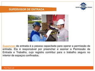 Prof. Paulo Luiz
SUPERVISOR DE ENTRADA
Supervisor de entrada é a pessoa capacitada para operar a permissão de
entrada. Ela é responsável por preencher e assinar a Permissão de
Entrada e Trabalho, cujo registro contribui para o trabalho seguro no
interior de espaços confinados.
 