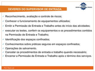 Prof. Paulo Luiz
 Reconhecimento, avaliação e controle de riscos;
 Conhecer o funcionamento de equipamentos utilizados;
 Emitir a Permissão de Entrada e Trabalho antes do início das atividades;
 executar os testes, conferir os equipamentos e os procedimentos contidos
na Permissão de Entrada e Trabalho;
 Identificação dos espaços confinados;
 Conhecimentos sobre práticas seguras em espaços confinados;
 Operações de salvamento.
 Cancelar os procedimentos de entrada e trabalho quando necessário;
 Encerrar a Permissão de Entrada e Trabalho após o término dos serviços.
DEVERES DO SUPERVISOR DE ENTRADA
 