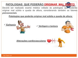 Prof. Paulo Luiz
PATOLOGIAS QUE PODERÃO ORIGINAR MAL SÚBITO
Deverá ser realizado exame médico voltado ás patologias que poderão
originar mal súbito e queda de altura, considerando também os fatores
psicossociais.
Patologias que poderão originar mal súbito e queda de altura:
 Epilepsia
 Vertigem e tontura
Alterações cardiovasculares
 