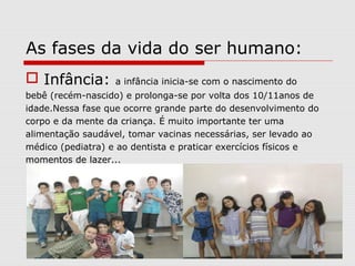 As fases da vida do ser humano:
 Infância: a infância inicia-se com o nascimento do
bebê (recém-nascido) e prolonga-se por volta dos 10/11anos de
idade.Nessa fase que ocorre grande parte do desenvolvimento do
corpo e da mente da criança. É muito importante ter uma
alimentação saudável, tomar vacinas necessárias, ser levado ao
médico (pediatra) e ao dentista e praticar exercícios físicos e
momentos de lazer...
 