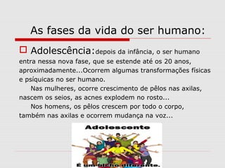 As fases da vida do ser humano:
 Adolescência:depois da infância, o ser humano
entra nessa nova fase, que se estende até os 20 anos,
aproximadamente...Ocorrem algumas transformações físicas
e psíquicas no ser humano.
Nas mulheres, ocorre crescimento de pêlos nas axilas,
nascem os seios, as acnes explodem no rosto...
Nos homens, os pêlos crescem por todo o corpo,
também nas axilas e ocorrem mudança na voz...
 