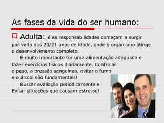 As fases da vida do ser humano:
 Adulta: é as responsabilidades começam a surgir
por volta dos 20/21 anos de idade, onde o organismo atinge
o desenvolvimento completo.
É muito importante ter uma alimentação adequada e
fazer exercícios físicos diariamente. Controlar
o peso, a pressão sanguínea, evitar o fumo
e o álcool são fundamentais!
Buscar avaliação periodicamente e
Evitar situações que causam estresse!
 