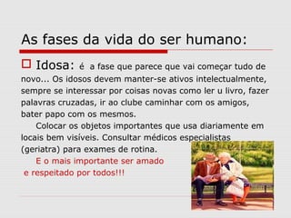 As fases da vida do ser humano:
 Idosa: é a fase que parece que vai começar tudo de
novo... Os idosos devem manter-se ativos intelectualmente,
sempre se interessar por coisas novas como ler u livro, fazer
palavras cruzadas, ir ao clube caminhar com os amigos,
bater papo com os mesmos.
Colocar os objetos importantes que usa diariamente em
locais bem visíveis. Consultar médicos especialistas
(geriatra) para exames de rotina.
E o mais importante ser amado
e respeitado por todos!!!
 