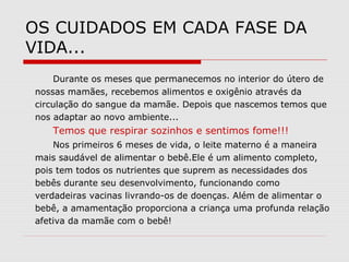 OS CUIDADOS EM CADA FASE DA
VIDA...
Durante os meses que permanecemos no interior do útero de
nossas mamães, recebemos alimentos e oxigênio através da
circulação do sangue da mamãe. Depois que nascemos temos que
nos adaptar ao novo ambiente...
Temos que respirar sozinhos e sentimos fome!!!
Nos primeiros 6 meses de vida, o leite materno é a maneira
mais saudável de alimentar o bebê.Ele é um alimento completo,
pois tem todos os nutrientes que suprem as necessidades dos
bebês durante seu desenvolvimento, funcionando como
verdadeiras vacinas livrando-os de doenças. Além de alimentar o
bebê, a amamentação proporciona a criança uma profunda relação
afetiva da mamãe com o bebê!
 