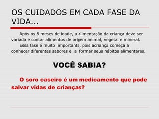 OS CUIDADOS EM CADA FASE DA
VIDA...
Após os 6 meses de idade, a alimentação da criança deve ser
variada e contar alimentos de origem animal, vegetal e mineral.
Essa fase é muito importante, pois acriança começa a
conhecer diferentes sabores e a formar seus hábitos alimentares.
VOCÊ SABIA?
O soro caseiro é um medicamento que pode
salvar vidas de crianças?
 