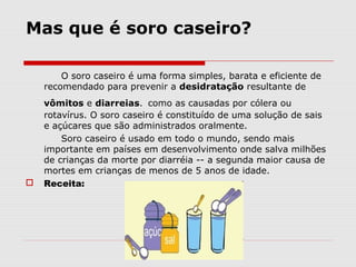 Mas que é soro caseiro?
O soro caseiro é uma forma simples, barata e eficiente de
recomendado para prevenir a desidratação resultante de
vômitos e diarreias. como as causadas por cólera ou
rotavírus. O soro caseiro é constituído de uma solução de sais
e açúcares que são administrados oralmente.
Soro caseiro é usado em todo o mundo, sendo mais
importante em países em desenvolvimento onde salva milhões
de crianças da morte por diarréia -- a segunda maior causa de
mortes em crianças de menos de 5 anos de idade.
 Receita:
 
